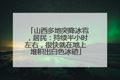 山西多地突降冰雹，居民：持续半小时左右，很快就在地上堆积出白色冰碴
