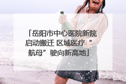 岳阳市中心医院新院启动搬迁 区域医疗“航母”驶向新高地