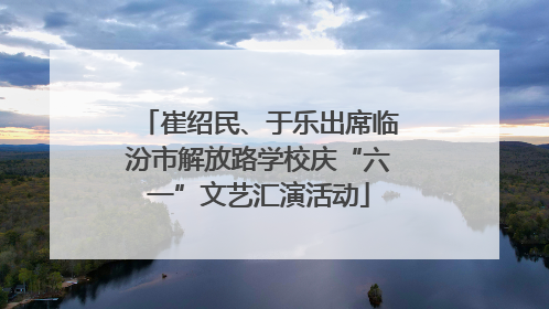 崔绍民、于乐出席临汾市解放路学校庆“六一”文艺汇演活动