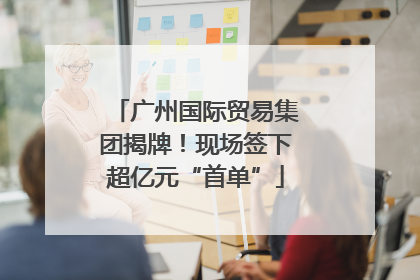 广州国际贸易集团揭牌！现场签下超亿元“首单”