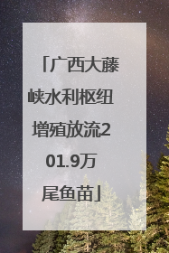 广西大藤峡水利枢纽增殖放流201.9万尾鱼苗