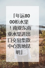 年运8000柜水果！南亚东南亚水果进出口交易集散中心落地昆明