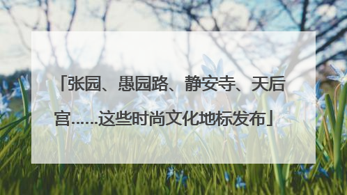 张园、愚园路、静安寺、天后宫……这些时尚文化地标发布