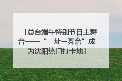 总台端午特别节目主舞台——“一址三舞台”成为沈阳热门打卡地