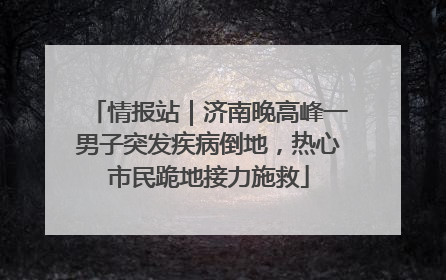 情报站｜济南晚高峰一男子突发疾病倒地，热心市民跪地接力施救