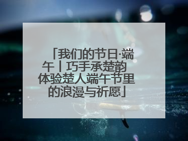 我们的节日·端午丨巧手承楚韵 体验楚人端午节里的浪漫与祈愿