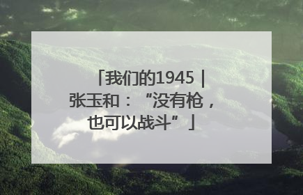 我们的1945｜张玉和：“没有枪，也可以战斗”