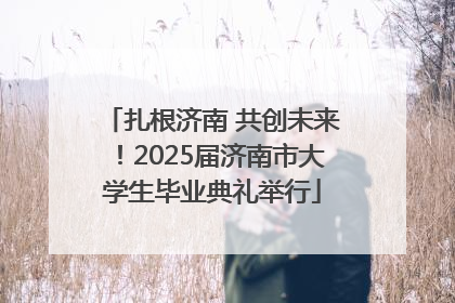 扎根济南 共创未来！2025届济南市大学生毕业典礼举行
