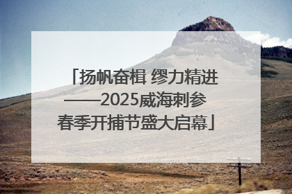 扬帆奋楫 缪力精进——2025威海刺参春季开捕节盛大启幕