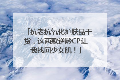 抗老抗氧化护肤品干货，这两款逆龄CP让我找回少女肌！