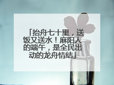 抬舟七十里，送饭又送水！麻阳人的端午，是全民出动的龙舟情结