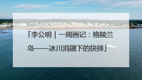 李公明｜一周画记：格陵兰岛——冰川消融下的抉择