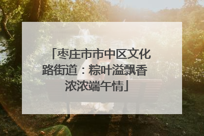 枣庄市市中区文化路街道：粽叶溢飘香 浓浓端午情