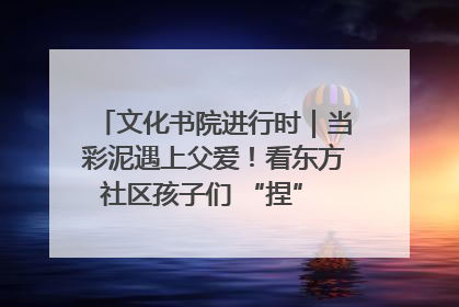 文化书院进行时｜当彩泥遇上父爱！看东方社区孩子们 “捏” 出心目中的爸爸