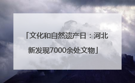 文化和自然遗产日：河北新发现7000余处文物