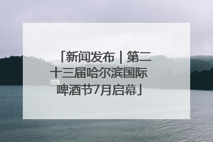 新闻发布｜第二十三届哈尔滨国际啤酒节7月启幕