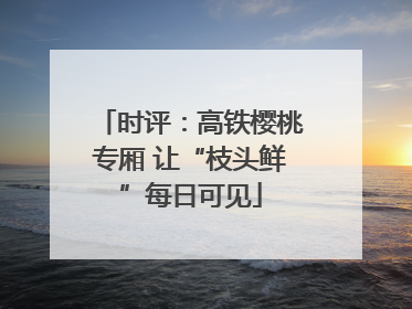 时评：高铁樱桃专厢 让“枝头鲜”每日可见