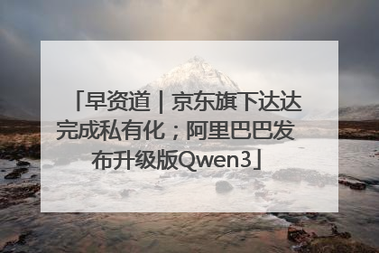 早资道｜京东旗下达达完成私有化；阿里巴巴发布升级版Qwen3