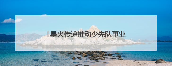 星火传递推动少先队事业发展！河北省打造联建共育体系让红领巾更鲜艳