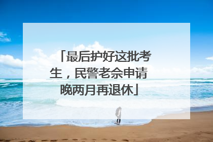 最后护好这批考生，民警老佘申请晚两月再退休