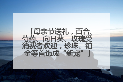 母亲节送礼，百合、芍药、向日葵、玫瑰受消费者欢迎，珍珠、铂金等首饰成“新宠”