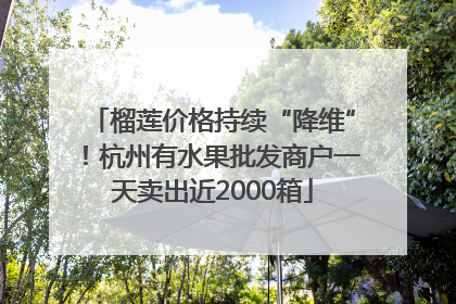 榴莲价格持续“降维”！杭州有水果批发商户一天卖出近2000箱