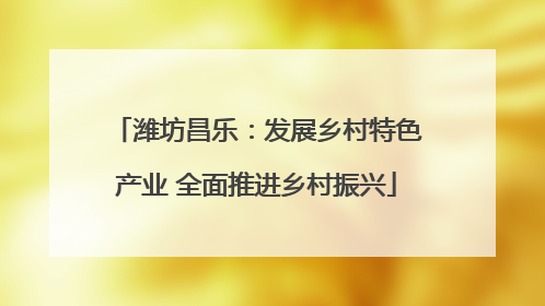 潍坊昌乐：发展乡村特色产业 全面推进乡村振兴