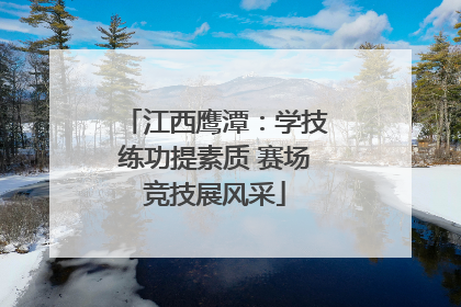 江西鹰潭：学技练功提素质 赛场竞技展风采