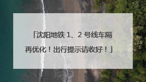 沈阳地铁 1、2 号线车隔再优化！出行提示请收好！