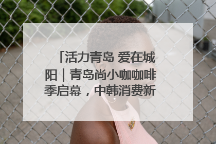 活力青岛 爱在城阳｜青岛尚小咖咖啡季启幕，中韩消费新场景点燃夏日热情