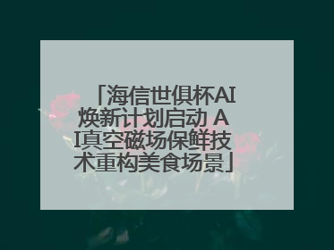海信世俱杯AI焕新计划启动 AI真空磁场保鲜技术重构美食场景
