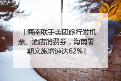 海南联手美团旅行发机票、酒店消费券，海南暑期文旅增速达62%