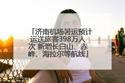 济南机场暑运预计运送旅客398万人次 新增长白山、赤峰、海拉尔等航线