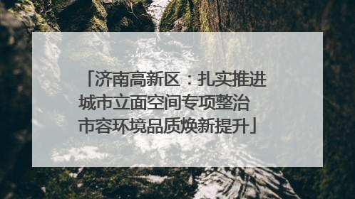 济南高新区：扎实推进城市立面空间专项整治 市容环境品质焕新提升