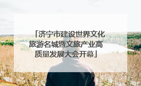 济宁市建设世界文化旅游名城暨文旅产业高质量发展大会开幕