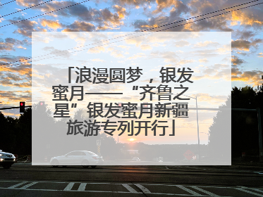 浪漫圆梦，银发蜜月——“齐鲁之星”银发蜜月新疆旅游专列开行