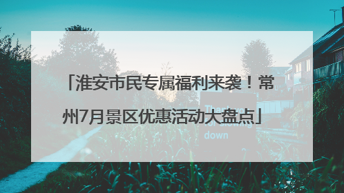 淮安市民专属福利来袭！常州7月景区优惠活动大盘点