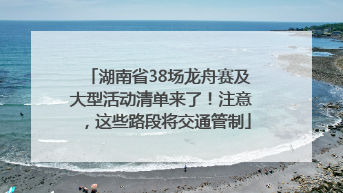 湖南省38场龙舟赛及大型活动清单来了！注意，这些路段将交通管制