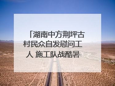 湖南中方荆坪古村民众自发慰问工人 施工队战酷暑攻坚项目