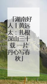 湖南好人丨黄远太：扎根深山三十载 一片丹心写春秋
