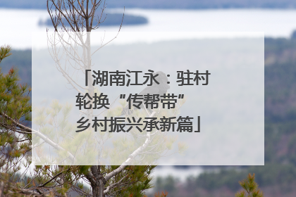 湖南江永：驻村轮换“传帮带” 乡村振兴承新篇
