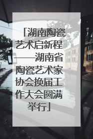 湖南陶瓷艺术启新程——湖南省陶瓷艺术家协会换届工作大会圆满举行