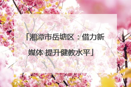 湘潭市岳塘区：借力新媒体 提升健教水平