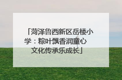 菏泽鲁西新区岳楼小学：粽叶飘香润童心 文化传承乐成长