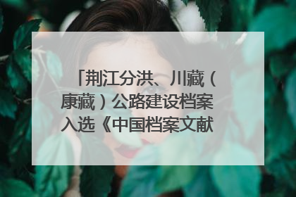 荆江分洪、川藏（康藏）公路建设档案入选《中国档案文献遗产名录》