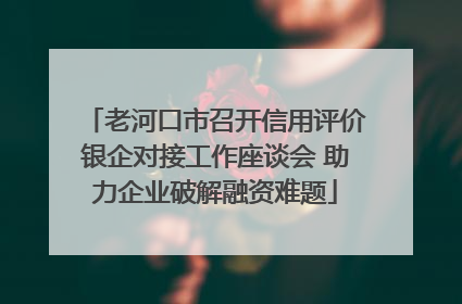 老河口市召开信用评价银企对接工作座谈会 助力企业破解融资难题