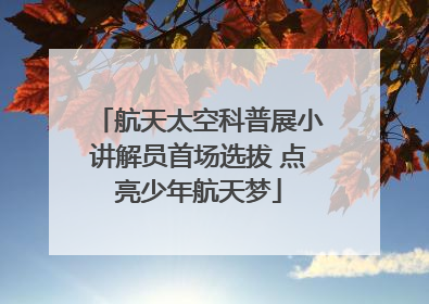 航天太空科普展小讲解员首场选拔 点亮少年航天梦