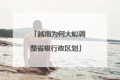 越南为何大幅调整省级行政区划