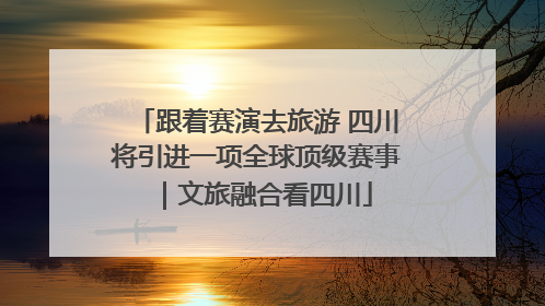 跟着赛演去旅游 四川将引进一项全球顶级赛事｜文旅融合看四川