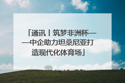 通讯丨筑梦非洲杯——中企助力坦桑尼亚打造现代化体育场